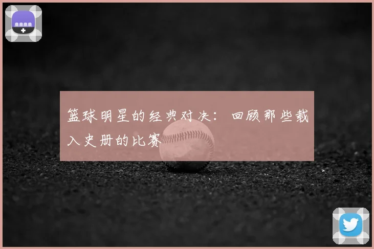篮球明星的经典对决：回顾那些载入史册的比赛